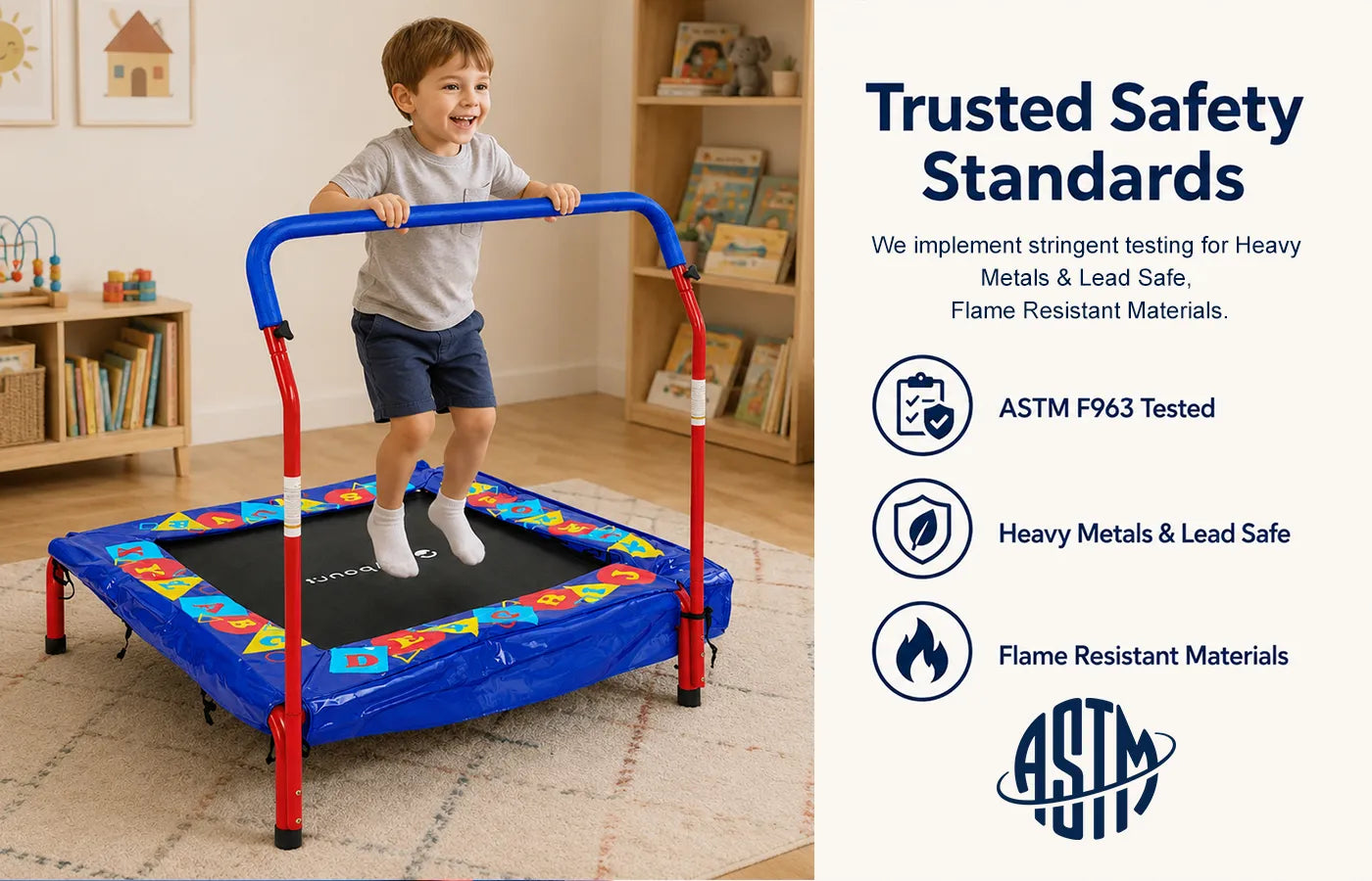 Our trampolines are engineered with safety as the top priority and certified to multiple ASTM safety standards: F963, F381, F2225 and AS4989. Every product undergoes rigorous testing for heavy metals, lead content and material flammability. We aim to deliver reliable, kid-safe play equipment families can trust.