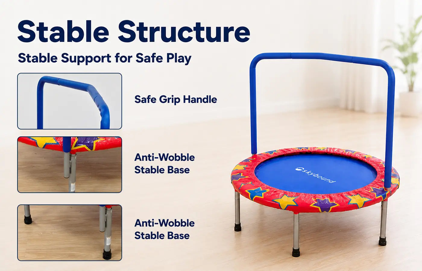 Our trampoline comes with an N-shaped soft grip handle for kids to hold firmly while jumping. Equipped with thick sturdy metal legs, the whole frame stays balanced and anti-wobble to ensure safe play.