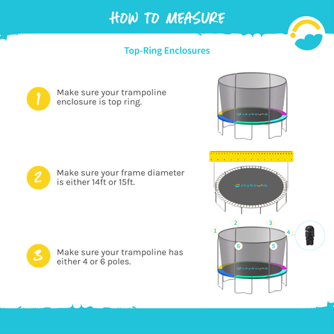 How to Measure: Top-Ring Enclosures.  1-Make sure your trampoline enclosure is top ring.  2-Make sure your frame diameter is either 14ft or 15ft.  3-Make sure your trampoline has either 4 or 6 poles.  
