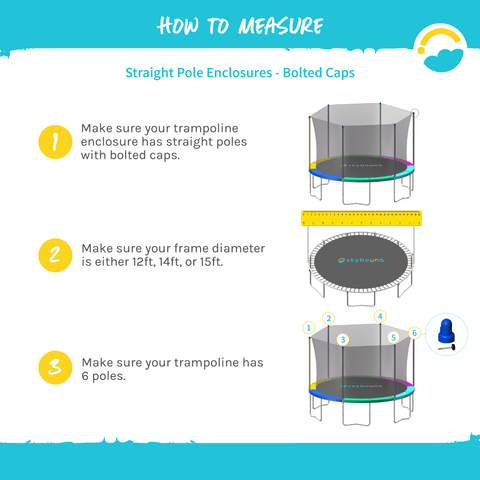 How to Measure for Straight Pole Enclosures-Bolted Caps.  1-Make sure your trampoline enclosure has straight poles with bolted caps.  2- Make sure your frame diameter is either 12ft, 14ft or 15ft.  3-Make sure your trampoline has 6 poles.  