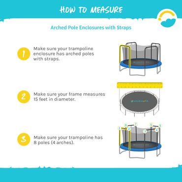 How to Measure: Arched Pole Enclosures with Straps.  1-Make sure your trampoline enclosure has arched poles with straps.  2-Make sure your frame measures 15 feet in diameter.  3-Make sure your trampoline has 8 poles (4 arches).  