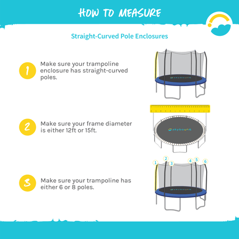 How to Measure: Straight-Curved Pole Enclosures.  1-Make sure your trampoline enclosure has straight-curved poles.  2-Make sure your frame diameter is either 12ft or 15ft.  3-Make sure your trampoline has either 6 or 8 poles.  