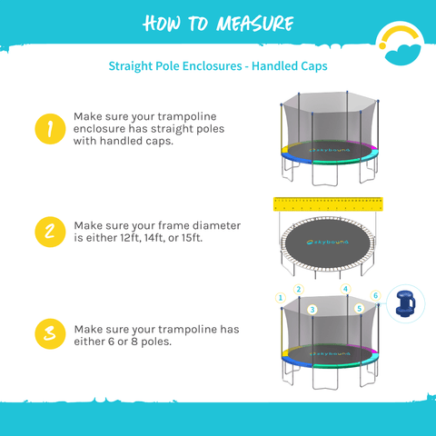 How to Measure: Straight Pole Enclosures-Handled Caps: 1-Make sure your trampoline enclosure has straight poles with handled caps. 2-Make sure your frame diameter is either 12ft, 14ft, or 15ft. 3-Make sure your trampoline has either 6 or 8 poles.