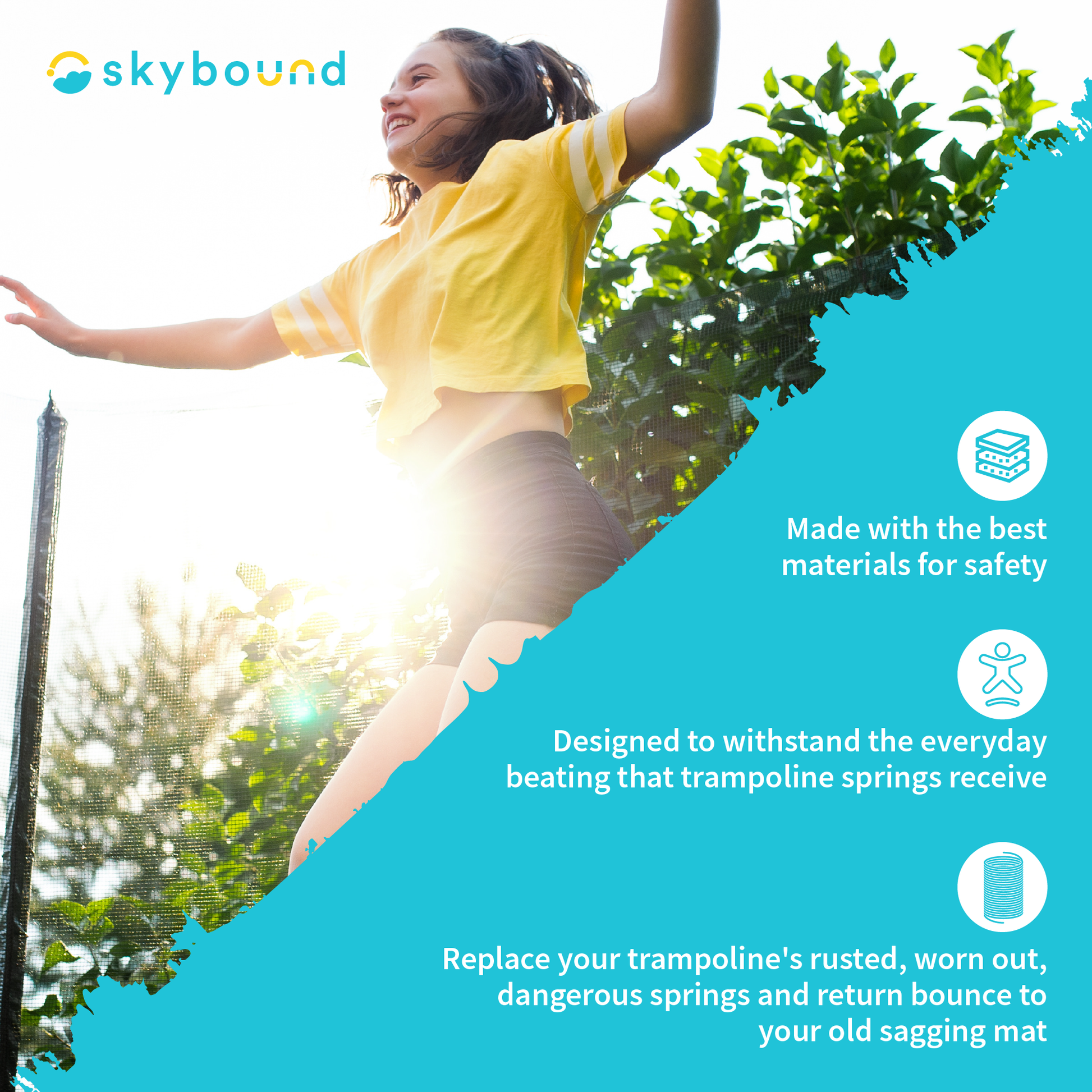 SkyBound: SkyBound products are Made with the best materials for safety.  Designed to withstand the everyday beating that trampoline springs receive.  Replace your trampoline's rusted, worn out, dangerous springs and return bounce to your old sagging mat.  