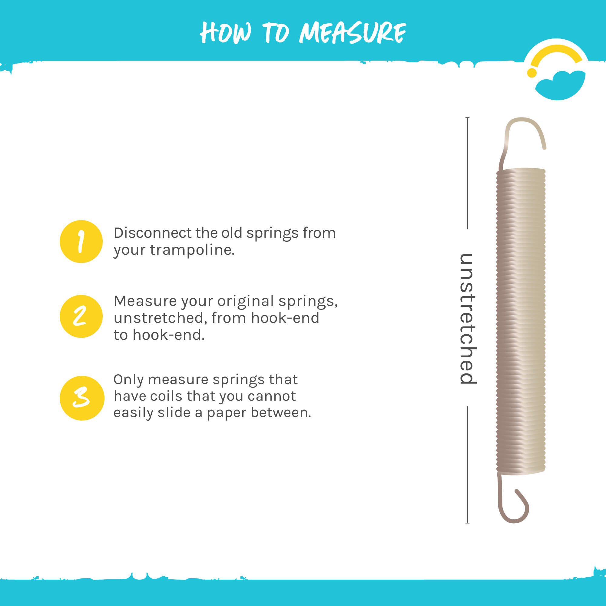 How to Measure: 1-Disconnect the old springs from your trampoline. 2-Measure your original springs, unstretched, from hook-end to hook-end. 3-Only measure springs that have coils that you cannot easily slide a paper between.