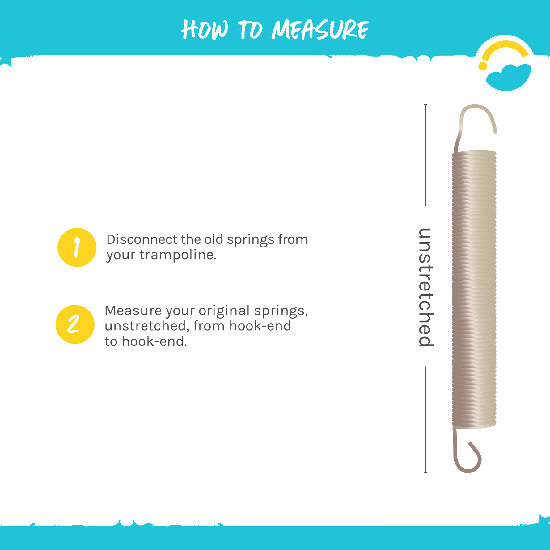 How to Measure Springs. 1-Disconnect the old springs from your trampoline. 2-Measure your original springs, unstretched, from hook-end to hook-end.