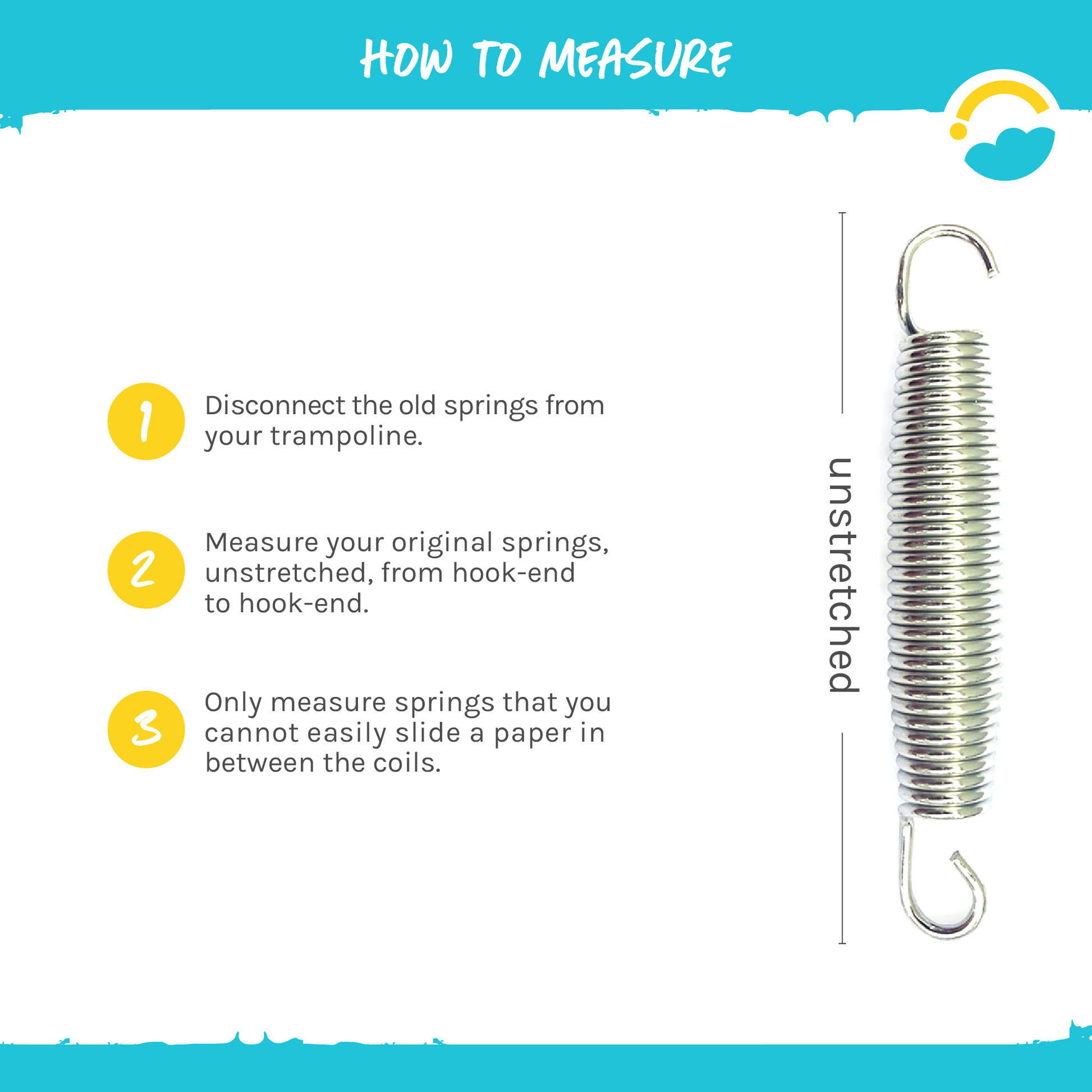 How to Measure: 1-Disconnect the old springs from your trampoline. 2-Measure your original springs, unstretched, from, from hook-end to hook-end. 3-Only measure springs that you cannot easily slide a paper in between the coils.