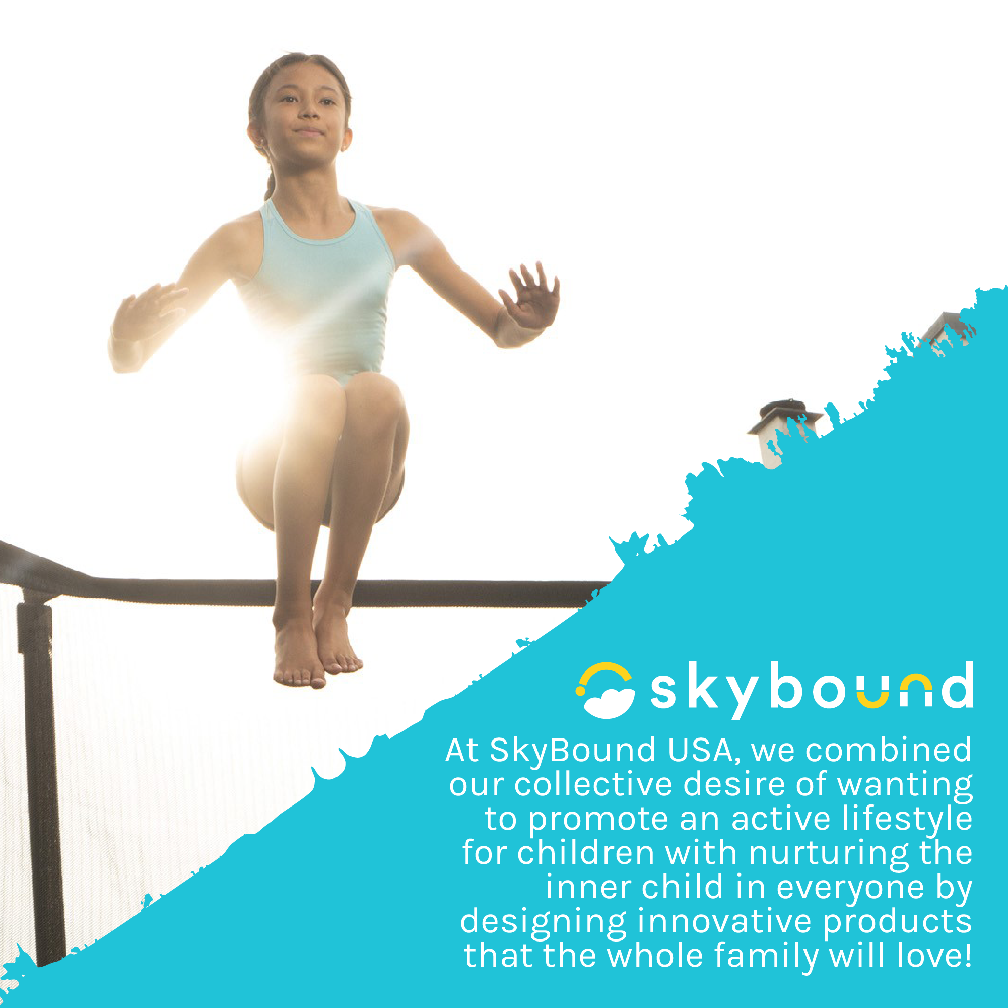 Girl jumping on trampoline. SkyBound: At SkyBound USA, we combined our collective desire of wanting to promote an active lifestyle for children with nurturing the inner child in everyone by designing innovative products that the whole family will love!