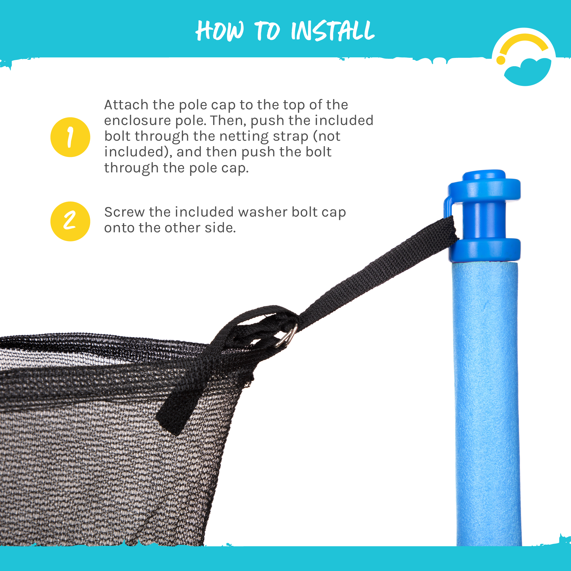 How to Install: 1-Attach the pole cap to the top of the enclosure pole.  Then, push the included bolt through the netting strap (not included), and then push the bolt through the pole cap.  2-Screw the included washer bolt cap onto the other side.  