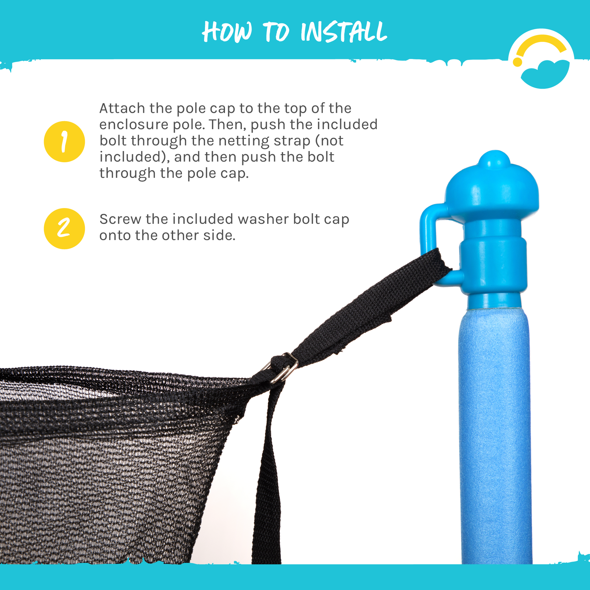 How to Install: 1-Attach the pole cap to the top of the enclosure pole. Then, push the included bolt through the netting strap (not included), and then push the bolt through the pole cap. 2-Screw the included washer bolt cap onto the other side.