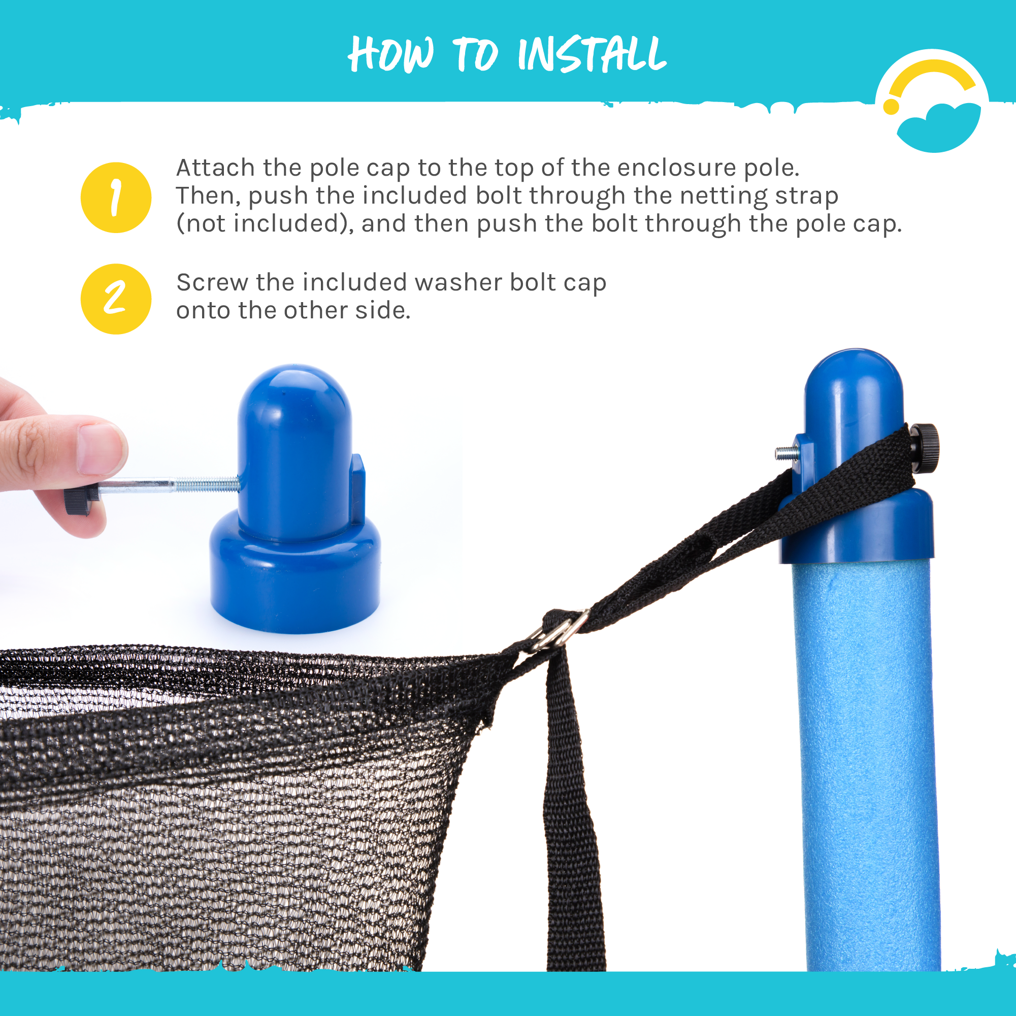 How to Install:  1-Attach the pole caps to the top of the enclosure pole.  Then, push the included bolt through the netting strap (not included), and then push the bolt through the pole cap.  2-Screw the included washer bolt cap unto the other side.  