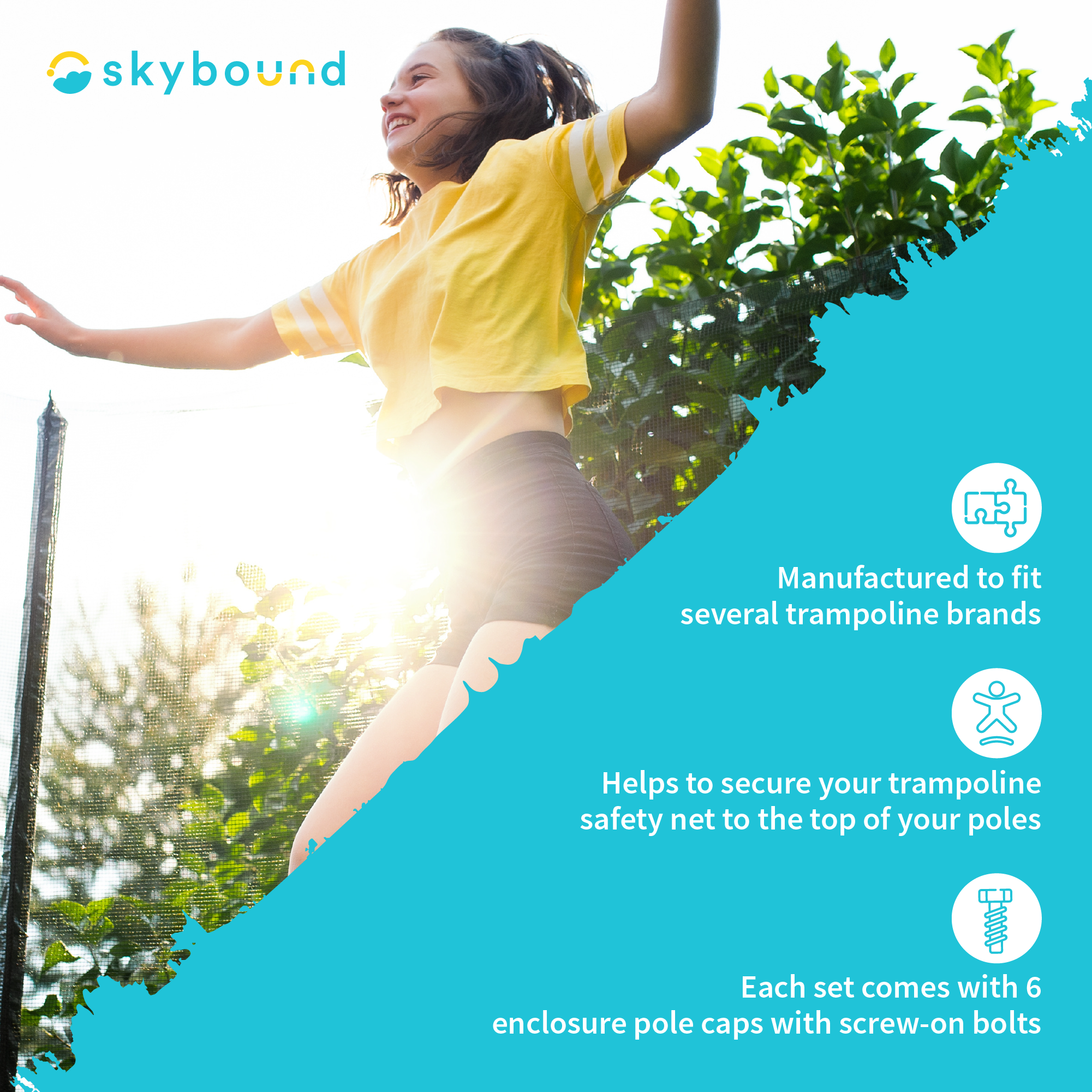 Girl jumping on Trampoline:  SkyBound- Products are manufactured to fit several trampoline brands.  Helps to secure your trampoline safety net to the top of your poles.  Each set comes with 6 enclosure pole caps with screw-on bolts.  