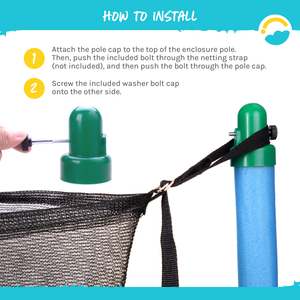 How to install:  1-Attach the pole cap to the top of the enclosure pole.  Then, push the included bolt through the netting strap (not included), and then push the bolt through the pole cap.  2-Screw the included washer bolt cap onto the other side.  