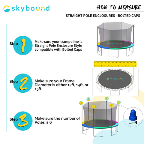 How to Measure: Straight Pole Enclosures-Bolted Caps.  1-Make sure your trampoline is Straight Pole Enclosure Style compatible with Bolted Caps.  2-Make sure your Frame Diameter is either 12ft, 14ft, or 15ft.  3-Make sure the number of Poles is 6.  