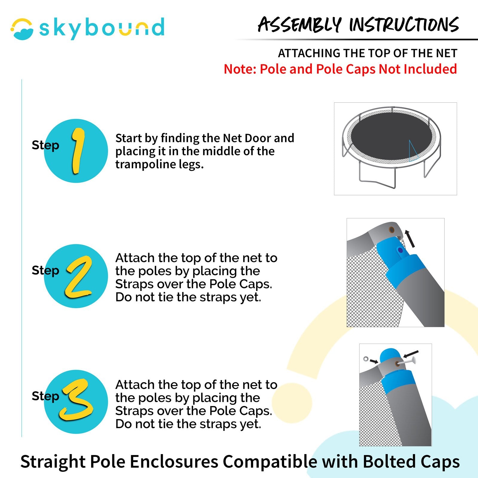 How to Install: Attaching the Top of the Net (Pole and pole caps not included) 1-Start by finding the net door and placing it in the middle of the trampoline legs. 2-Attach the top of the net to the poles by placing the straps over the pole caps. Do not tie the straps yet. 3- Attach the top of the net to the poles by placing the straps over the pole caps. Do not tie the straps yet. Straight Pole Enclosures Compatible with Bolted Caps.